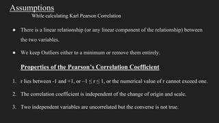 Assumptions
While calculating Karl Pearson Correlation
● There is a linear relationship (or any linear component of the relationship) between
the two variables.
● We keep Outliers either to a minimum or remove them entirely.
Properties of the Pearson’s Correlation Coefficient
1. r lies between -1 and +1, or –1 ≤ r ≤ 1, or the numerical value of r cannot exceed one.
2. The correlation coefficient is independent of the change of origin and scale.
3. Two independent variables are uncorrelated but the converse is not true.
 