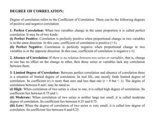 DEGREE OF CORRELATION:
Degree of correlation refers to the Coefficient of Correlation. There can be the following degrees
of positive and negative correlation.
1. Perfect Correlation: When two variables change in the same proportion it is called perfect
correlation. It may be of two kinds:
(i) Perfect Positive: Correlation is perfectly positive when proportional change in two variables
is in the same direction. In this case, coefficient of correlation is positive (+1).
(ii) Perfect Negative: Correlation is perfectly negative when proportional change in two
variables is in the opposite direction. In this case, coefficient of correlation is negative (-1).
2. Absence of Correlation: If there is no relation between two series or variables, that is, change
in one has no effect on the change in other, then those series or variables lack any correlation
between them.
3. Limited Degree of Correlation: Between perfect correlation and absence of correlation there
is a situation of limited degree of correlation. In real life, one mostly finds limited degree of
correlation. Its coefficient (r) is more than zero and less than one (r > 0 but < 1). The degree of
correlation between 0 and | may be rated as:
(i) High: When correlation of two series is close to one, it is called high degree of correlation. Its
coefficient lies between 0.75 and 1.
(ii) Moderate: When correlation of two series is neither large nor small, it is called moderate
degree of correlation. Its coefficient lies between 0.25 and 0.75.
(iii) Low: When the degree of correlation of two series is very small, it is called low degree of
correlation. Its coefficient lies between 0 and 0.25.
 
