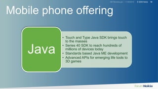 V#-Filename.ppt / 11/30/2010 © 2009 Nokia 10
• Touch and Type Java SDK brings touch
to the masses
• Series 40 SDK to reach hundreds of
millions of devices today
• Standards based Java ME development
• Advanced APIs for emerging life tools to
3D games
Java
Mobile phone offering
 