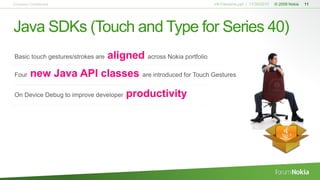 V#-Filename.ppt / 11/30/2010 © 2009 Nokia 11
Java SDKs (Touch and Type for Series 40)
Company Confidential
Basic touch gestures/strokes are aligned across Nokia portfolio
Four new Java API classes are introduced for Touch Gestures
On Device Debug to improve developer productivity
 