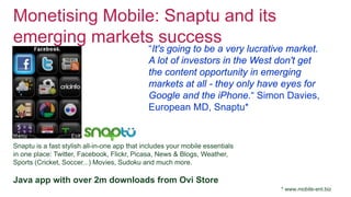 Monetising Mobile: Snaptu and its
emerging markets success
“It's going to be a very lucrative market.
A lot of investors in the West don't get
the content opportunity in emerging
markets at all - they only have eyes for
Google and the iPhone.“ Simon Davies,
European MD, Snaptu*
Snaptu is a fast stylish all-in-one app that includes your mobile essentials
in one place: Twitter, Facebook, Flickr, Picasa, News & Blogs, Weather,
Sports (Cricket, Soccer...) Movies, Sudoku and much more.
Java app with over 2m downloads from Ovi Store
* www.mobile-ent.biz
 