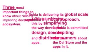1. Nokia is delivering its global scale
combined with local approach.
Three most
important things to
know about Nokia’s
improving developer
ecosystem.
2. We are achieving
this by simplifying
the way developers
design, develop
and distribute their
apps.
3. Nokia is committed
to exciting
consumers about
the Ovi Store and the
apps in it.
 