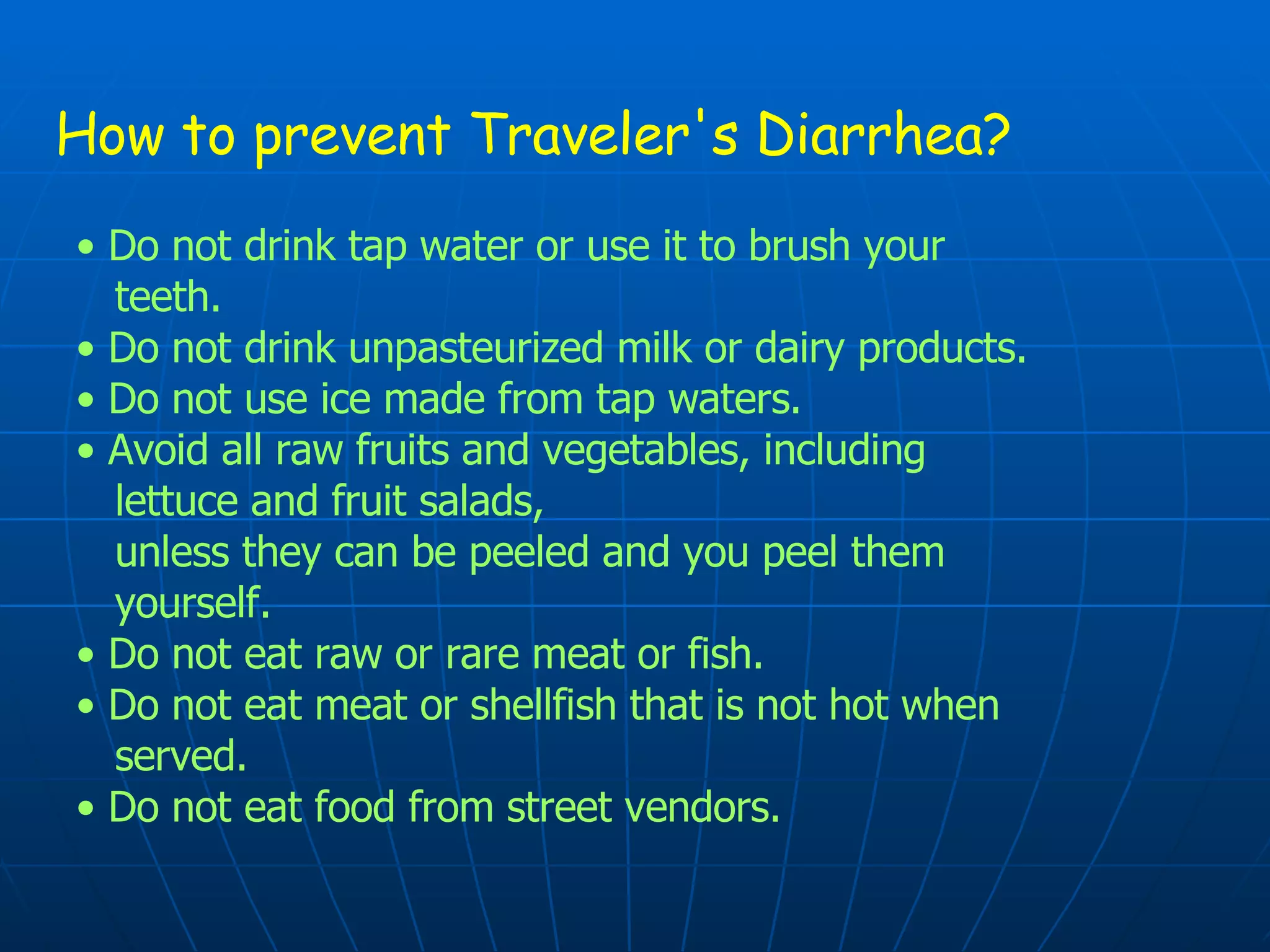 How to prevent Traveler's Diarrhea? •   Do not drink tap water or use it to brush your  teeth. •  Do not drink unpasteurized milk or dairy products. •  Do not use ice made from tap waters. •  Avoid all raw fruits and vegetables, including  lettuce and fruit salads,  unless they can be peeled and you peel them  yourself. •  Do not eat raw or rare meat or fish. •  Do not eat meat or shellfish that is not hot when  served. •  Do not eat food from street vendors. 