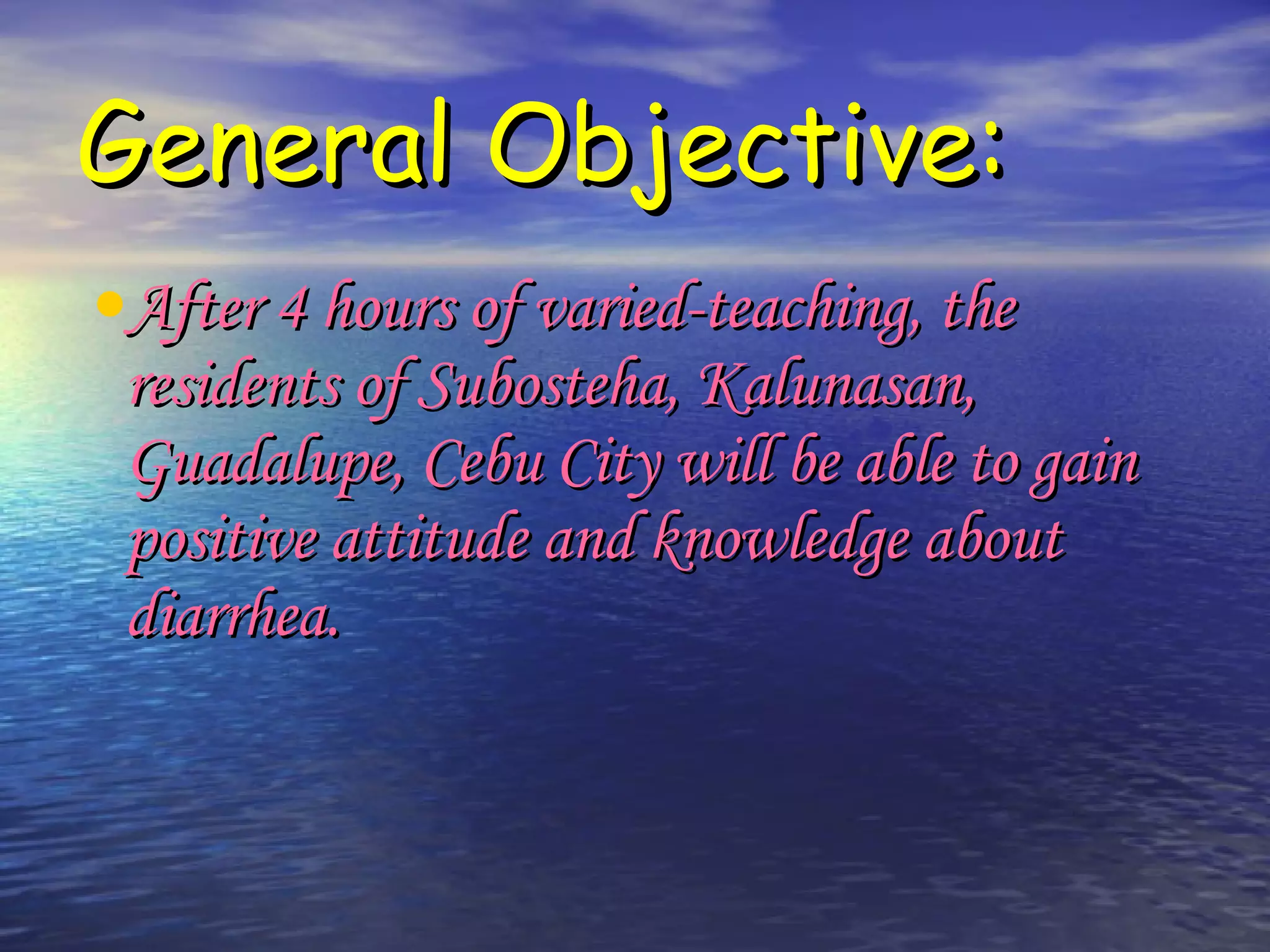 General Objective: After 4 hours of varied-teaching, the residents of Subosteha, Kalunasan, Guadalupe, Cebu City will be able to gain positive attitude and knowledge about diarrhea.  