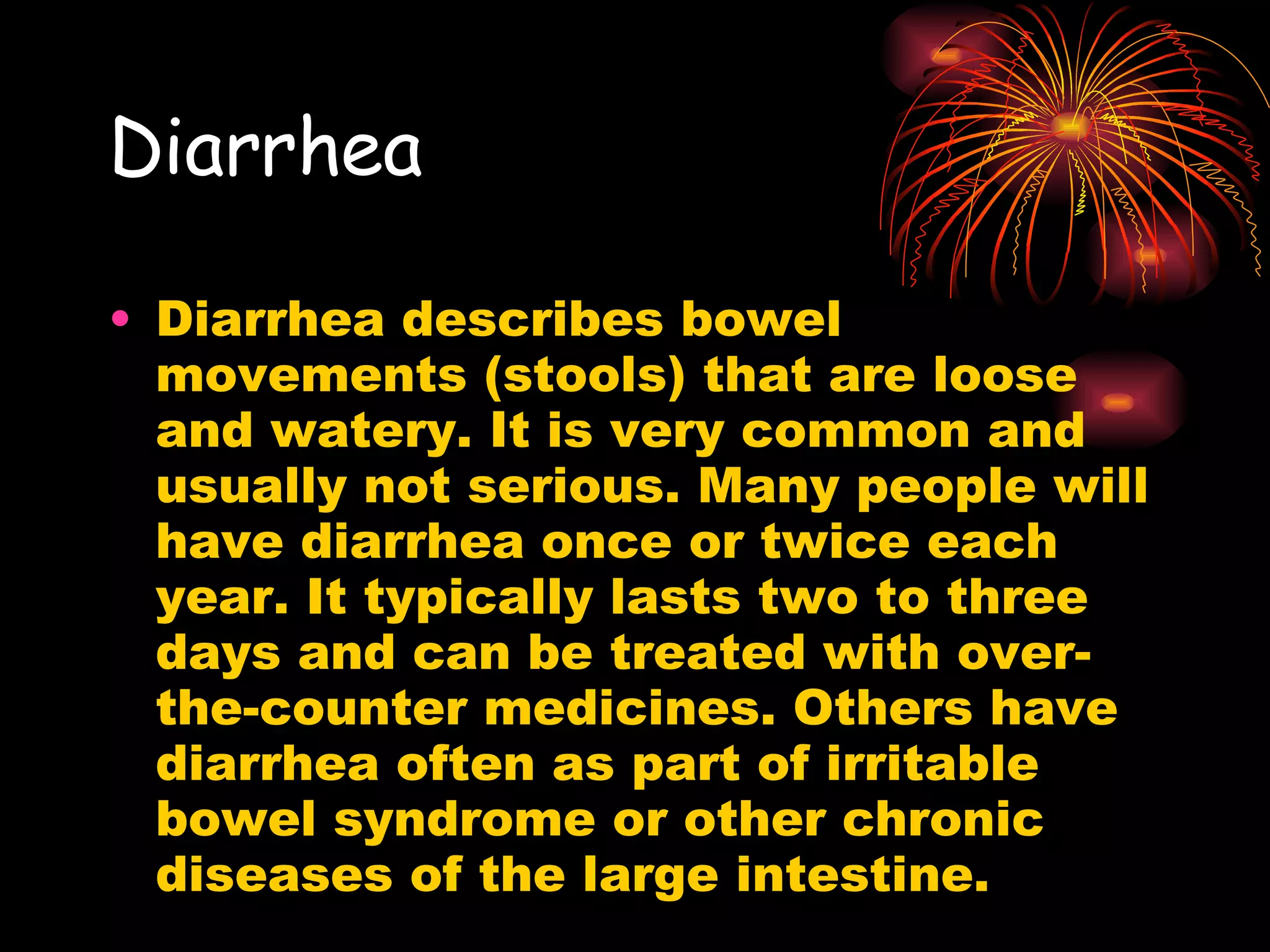 Diarrhea   Diarrhea describes bowel movements (stools) that are loose and watery. It is very common and usually not serious. Many people will have diarrhea once or twice each year. It typically lasts two to three days and can be treated with over-the-counter medicines. Others have diarrhea often as part of irritable bowel syndrome or other chronic diseases of the large intestine. 