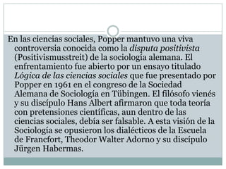 En las ciencias sociales, Popper mantuvo una viva controversia conocida como la disputa positivista (Positivismusstreit) de la sociología alemana. El enfrentamiento fue abierto por un ensayo titulado Lógica de las ciencias sociales que fue presentado por Popper en 1961 en el congreso de la Sociedad Alemana de Sociología en Tübingen. El filósofo vienés y su discípulo Hans Albert afirmaron que toda teoría con pretensiones científicas, aun dentro de las ciencias sociales, debía ser falsable. A esta visión de la Sociología se opusieron los dialécticos de la Escuela de Francfort, Theodor Walter Adorno y su discípulo Jürgen Habermas.