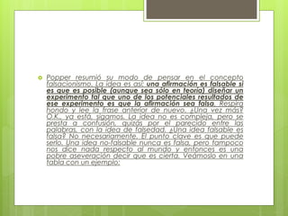  Popper resumió su modo de pensar en el concepto
falsacionismo. La idea es así: una afirmación es falsable si
es que es posible (aunque sea sólo en teoría) diseñar un
experimento tal que uno de los potenciales resultados de
ese experimento es que la afirmación sea falsa. Respira
hondo y lee la frase anterior de nuevo. ¿Una vez más?
O.K., ya está, sigamos. La idea no es compleja, pero se
presta a confusión, quizás por el parecido entre las
palabras, con la idea de falsedad. ¿Una idea falsable es
falsa? No necesariamente. El punto clave es que puede
serlo. Una idea no-falsable nunca es falsa, pero tampoco
nos dice nada respecto al mundo y entonces es una
pobre aseveración decir que es cierta. Veámoslo en una
tabla con un ejemplo:
 