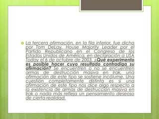  La tercera afirmación, en la fila inferior, fue dicha
por Tom DeLay, House Majority Leader por el
Partido Republicano en el Congreso de los
Estados Unidos de América, en declaración a USA
Today el 6 de octubre de 2003. ¿Qué experimento
es posible hacer cuyo resultado contradiga su
afirmación? Se encuentren o no se encuentren
armas de destrucción masiva en Irak, una
afirmación de este tipo se sostiene incólume. Una
cuestión completamente distinta es si una
afirmación de este tipo nos dice algo respecto a
la existencia de armas de destrucción masiva en
Irak o nada más refleja un pensamiento deseoso
de cierta realidad.
 
