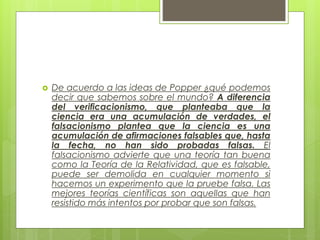  De acuerdo a las ideas de Popper ¿qué podemos
decir que sabemos sobre el mundo? A diferencia
del verificacionismo, que planteaba que la
ciencia era una acumulación de verdades, el
falsacionismo plantea que la ciencia es una
acumulación de afirmaciones falsables que, hasta
la fecha, no han sido probadas falsas. El
falsacionismo advierte que una teoría tan buena
como la Teoría de la Relatividad, que es falsable,
puede ser demolida en cualquier momento si
hacemos un experimento que la pruebe falsa. Las
mejores teorías científicas son aquellas que han
resistido más intentos por probar que son falsas.
 