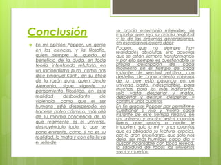 Conclusión
 En mi opinión Popper, un genio
en las ciencias, y la filosofía,
quien siempre le quedo el
beneficio de la duda, en toda
teoría, intentando refutarla, en
un racionalismo puro, como nos
dice Emanuel Kant , en su ética
de la razón pura, quien desde
Alemania, sigue vigente su
pensamiento filosófico, en esta
realidad desbordante de
violencia, como que el ser
humano está desesperado en
hacerse polvo cósmico, más allá
de su mínima conciencia de lo
que realmente es el universo,
destruyéndolo todo, lo que se
pone enfrente, como si no es su
realidad, lo mata y con ello lleva
el sello de
su propio exterminio miserable, sin
importar que sea su propia realidad
y la de las próximas generaciones,
en esencia nos quiere decir
Popper, que no siempre hay
realidades absolutas, sino aquellas
que se están siempre transformando
y por ello siempre es cuestionable su
propia descripción de cada
momento en el tiempo de cada
instante de verdad relativa, con
destellos de conocimiento mínimos
de lo que está pasando en un
universo basto, indescriptible, para
muchos, para los más indiferente,
solo vasta despertar y matar,
despertar y destruir, despertar, y
construir unos cuantos
En fin gracias Popper por permitirme
cuestionar si vivo y muero cada
instante de este tiempo relativo en
un universo y escribo estas cuantas
líneas que quizás a nadie le
importen, solo a mí y unos cuantos
que es obligada su lectura, gracias,
por la gran enseñanza, que solo nos
deja, ser más humildes cada día y
buscar incansable con boca reseca,
la sabiduría de todos los universos
vivos y muertos.
 