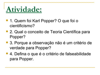 Atividade:
 1. Quem foi Karl Popper? O que foi o
cientificismo?
 2. Qual o conceito de Teoria Científica para
Popper?
 3. Porque a observação não é um critério de
verdade para Popper?
 4. Defina o que é o critério de falseabilidade
para Popper.
 