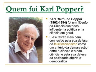Quem foi Karl Popper?
 Karl Raimund Popper
(1902-1994) foi um filósofo
da Ciência austríaco,
influente na política e na
ciência em geral.
 Ele é talvez mais bem
conhecido pela sua defesa
do falsificacionismo como
um critério da demarcação
entre a ciência e a não-
ciência, e pela sua defesa
da sociedade aberta e
democrática
 