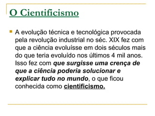 O Cientificismo
 A evolução técnica e tecnológica provocada
pela revolução industrial no séc. XIX fez com
que a ciência evoluísse em dois séculos mais
do que teria evoluído nos últimos 4 mil anos.
Isso fez com que surgisse uma crença de
que a ciência poderia solucionar e
explicar tudo no mundo, o que ficou
conhecida como cientificismo.
 