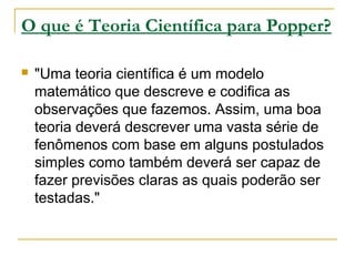 O que é Teoria Científica para Popper?
 "Uma teoria científica é um modelo
matemático que descreve e codifica as
observações que fazemos. Assim, uma boa
teoria deverá descrever uma vasta série de
fenômenos com base em alguns postulados
simples como também deverá ser capaz de
fazer previsões claras as quais poderão ser
testadas."
 