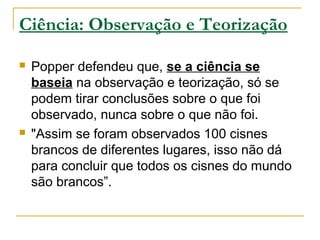 Ciência: Observação e Teorização
 Popper defendeu que, se a ciência se
baseia na observação e teorização, só se
podem tirar conclusões sobre o que foi
observado, nunca sobre o que não foi.
 "Assim se foram observados 100 cisnes
brancos de diferentes lugares, isso não dá
para concluir que todos os cisnes do mundo
são brancos”.
 