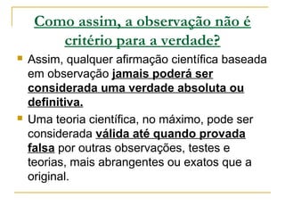 Como assim, a observação não é
critério para a verdade?
 Assim, qualquer afirmação científica baseada
em observação jamais poderá ser
considerada uma verdade absoluta ou
definitiva.
 Uma teoria científica, no máximo, pode ser
considerada válida até quando provada
falsa por outras observações, testes e
teorias, mais abrangentes ou exatos que a
original.
 