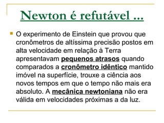 Newton é refutável ...
 O experimento de Einstein que provou que
cronômetros de altíssima precisão postos em
alta velocidade em relação à Terra
apresentavam pequenos atrasos quando
comparados a cronômetro idêntico mantido
imóvel na superfície, trouxe a ciência aos
novos tempos em que o tempo não mais era
absoluto. A mecânica newtoniana não era
válida em velocidades próximas a da luz.
 