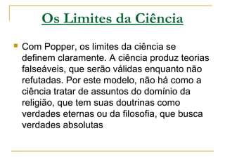 Os Limites da Ciência
 Com Popper, os limites da ciência se
definem claramente. A ciência produz teorias
falseáveis, que serão válidas enquanto não
refutadas. Por este modelo, não há como a
ciência tratar de assuntos do domínio da
religião, que tem suas doutrinas como
verdades eternas ou da filosofia, que busca
verdades absolutas
 