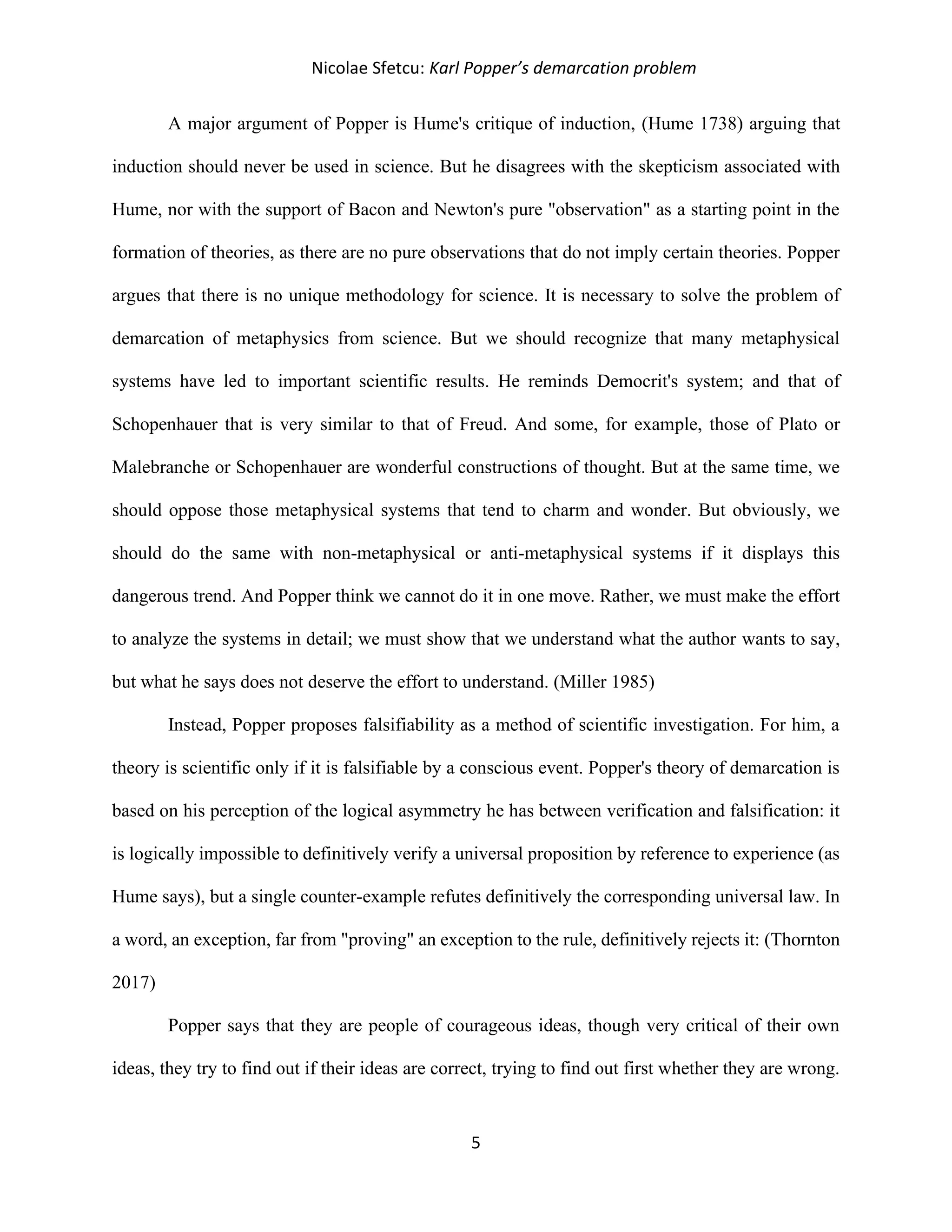 Nicolae Sfetcu: Karl Popper’s demarcation problem
5
A major argument of Popper is Hume's critique of induction, (Hume 1738) arguing that
induction should never be used in science. But he disagrees with the skepticism associated with
Hume, nor with the support of Bacon and Newton's pure "observation" as a starting point in the
formation of theories, as there are no pure observations that do not imply certain theories. Popper
argues that there is no unique methodology for science. It is necessary to solve the problem of
demarcation of metaphysics from science. But we should recognize that many metaphysical
systems have led to important scientific results. He reminds Democrit's system; and that of
Schopenhauer that is very similar to that of Freud. And some, for example, those of Plato or
Malebranche or Schopenhauer are wonderful constructions of thought. But at the same time, we
should oppose those metaphysical systems that tend to charm and wonder. But obviously, we
should do the same with non-metaphysical or anti-metaphysical systems if it displays this
dangerous trend. And Popper think we cannot do it in one move. Rather, we must make the effort
to analyze the systems in detail; we must show that we understand what the author wants to say,
but what he says does not deserve the effort to understand. (Miller 1985)
Instead, Popper proposes falsifiability as a method of scientific investigation. For him, a
theory is scientific only if it is falsifiable by a conscious event. Popper's theory of demarcation is
based on his perception of the logical asymmetry he has between verification and falsification: it
is logically impossible to definitively verify a universal proposition by reference to experience (as
Hume says), but a single counter-example refutes definitively the corresponding universal law. In
a word, an exception, far from "proving" an exception to the rule, definitively rejects it: (Thornton
2017)
Popper says that they are people of courageous ideas, though very critical of their own
ideas, they try to find out if their ideas are correct, trying to find out first whether they are wrong.
 