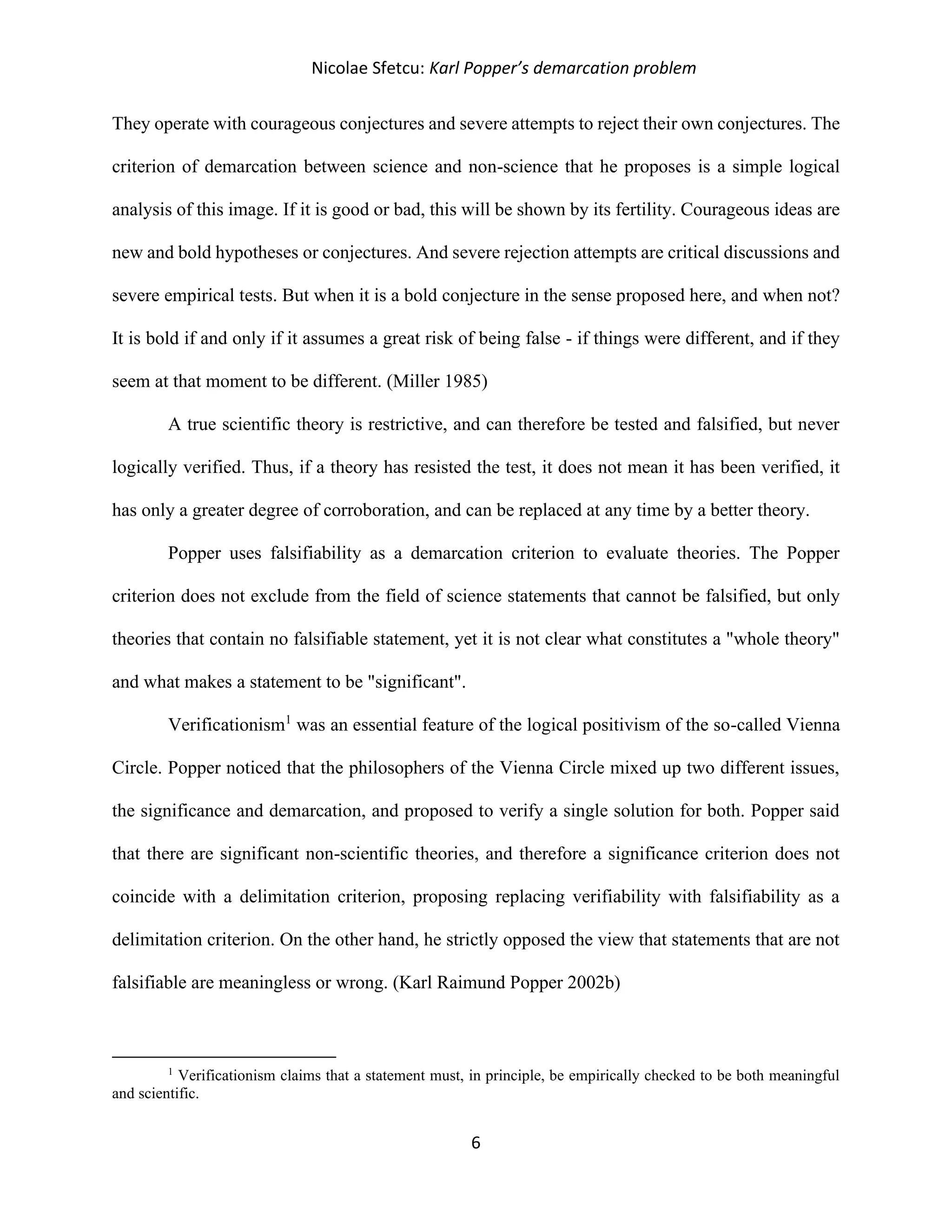 Nicolae Sfetcu: Karl Popper’s demarcation problem
6
They operate with courageous conjectures and severe attempts to reject their own conjectures. The
criterion of demarcation between science and non-science that he proposes is a simple logical
analysis of this image. If it is good or bad, this will be shown by its fertility. Courageous ideas are
new and bold hypotheses or conjectures. And severe rejection attempts are critical discussions and
severe empirical tests. But when it is a bold conjecture in the sense proposed here, and when not?
It is bold if and only if it assumes a great risk of being false - if things were different, and if they
seem at that moment to be different. (Miller 1985)
A true scientific theory is restrictive, and can therefore be tested and falsified, but never
logically verified. Thus, if a theory has resisted the test, it does not mean it has been verified, it
has only a greater degree of corroboration, and can be replaced at any time by a better theory.
Popper uses falsifiability as a demarcation criterion to evaluate theories. The Popper
criterion does not exclude from the field of science statements that cannot be falsified, but only
theories that contain no falsifiable statement, yet it is not clear what constitutes a "whole theory"
and what makes a statement to be "significant".
Verificationism1
was an essential feature of the logical positivism of the so-called Vienna
Circle. Popper noticed that the philosophers of the Vienna Circle mixed up two different issues,
the significance and demarcation, and proposed to verify a single solution for both. Popper said
that there are significant non-scientific theories, and therefore a significance criterion does not
coincide with a delimitation criterion, proposing replacing verifiability with falsifiability as a
delimitation criterion. On the other hand, he strictly opposed the view that statements that are not
falsifiable are meaningless or wrong. (Karl Raimund Popper 2002b)
1
Verificationism claims that a statement must, in principle, be empirically checked to be both meaningful
and scientific.
 