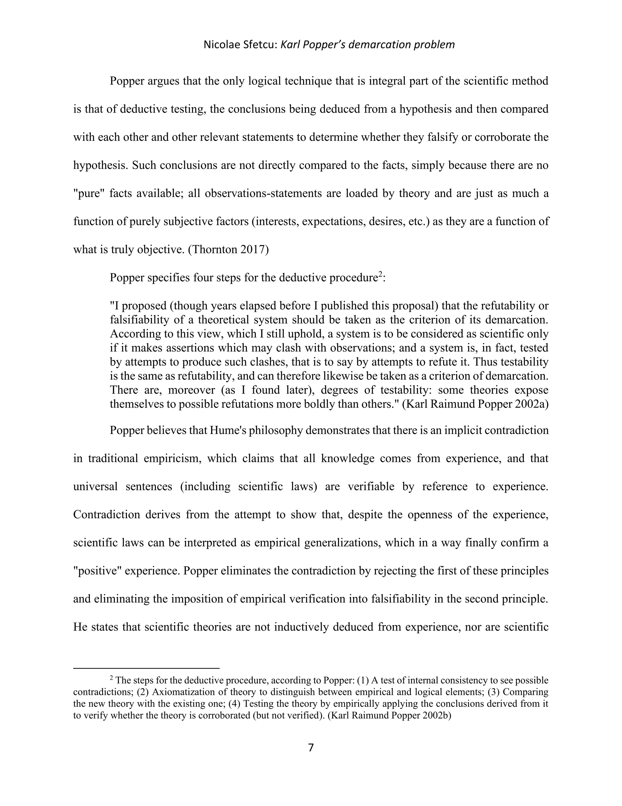 Nicolae Sfetcu: Karl Popper’s demarcation problem
7
Popper argues that the only logical technique that is integral part of the scientific method
is that of deductive testing, the conclusions being deduced from a hypothesis and then compared
with each other and other relevant statements to determine whether they falsify or corroborate the
hypothesis. Such conclusions are not directly compared to the facts, simply because there are no
"pure" facts available; all observations-statements are loaded by theory and are just as much a
function of purely subjective factors (interests, expectations, desires, etc.) as they are a function of
what is truly objective. (Thornton 2017)
Popper specifies four steps for the deductive procedure2
:
"I proposed (though years elapsed before I published this proposal) that the refutability or
falsifiability of a theoretical system should be taken as the criterion of its demarcation.
According to this view, which I still uphold, a system is to be considered as scientific only
if it makes assertions which may clash with observations; and a system is, in fact, tested
by attempts to produce such clashes, that is to say by attempts to refute it. Thus testability
is the same as refutability, and can therefore likewise be taken as a criterion of demarcation.
There are, moreover (as I found later), degrees of testability: some theories expose
themselves to possible refutations more boldly than others." (Karl Raimund Popper 2002a)
Popper believes that Hume's philosophy demonstrates that there is an implicit contradiction
in traditional empiricism, which claims that all knowledge comes from experience, and that
universal sentences (including scientific laws) are verifiable by reference to experience.
Contradiction derives from the attempt to show that, despite the openness of the experience,
scientific laws can be interpreted as empirical generalizations, which in a way finally confirm a
"positive" experience. Popper eliminates the contradiction by rejecting the first of these principles
and eliminating the imposition of empirical verification into falsifiability in the second principle.
He states that scientific theories are not inductively deduced from experience, nor are scientific
2
The steps for the deductive procedure, according to Popper: (1) A test of internal consistency to see possible
contradictions; (2) Axiomatization of theory to distinguish between empirical and logical elements; (3) Comparing
the new theory with the existing one; (4) Testing the theory by empirically applying the conclusions derived from it
to verify whether the theory is corroborated (but not verified). (Karl Raimund Popper 2002b)
 