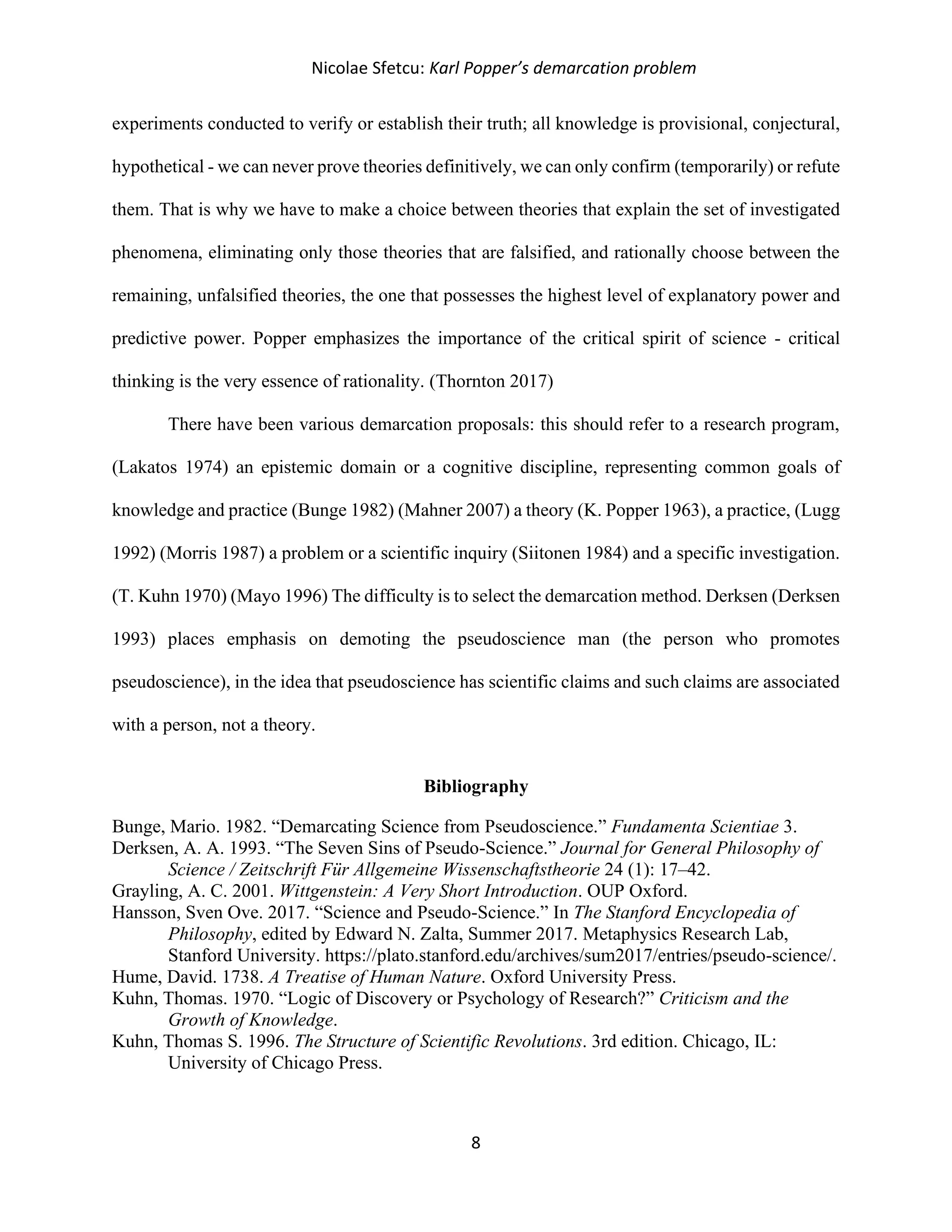 Nicolae Sfetcu: Karl Popper’s demarcation problem
8
experiments conducted to verify or establish their truth; all knowledge is provisional, conjectural,
hypothetical - we can never prove theories definitively, we can only confirm (temporarily) or refute
them. That is why we have to make a choice between theories that explain the set of investigated
phenomena, eliminating only those theories that are falsified, and rationally choose between the
remaining, unfalsified theories, the one that possesses the highest level of explanatory power and
predictive power. Popper emphasizes the importance of the critical spirit of science - critical
thinking is the very essence of rationality. (Thornton 2017)
There have been various demarcation proposals: this should refer to a research program,
(Lakatos 1974) an epistemic domain or a cognitive discipline, representing common goals of
knowledge and practice (Bunge 1982) (Mahner 2007) a theory (K. Popper 1963), a practice, (Lugg
1992) (Morris 1987) a problem or a scientific inquiry (Siitonen 1984) and a specific investigation.
(T. Kuhn 1970) (Mayo 1996) The difficulty is to select the demarcation method. Derksen (Derksen
1993) places emphasis on demoting the pseudoscience man (the person who promotes
pseudoscience), in the idea that pseudoscience has scientific claims and such claims are associated
with a person, not a theory.
Bibliography
Bunge, Mario. 1982. “Demarcating Science from Pseudoscience.” Fundamenta Scientiae 3.
Derksen, A. A. 1993. “The Seven Sins of Pseudo-Science.” Journal for General Philosophy of
Science / Zeitschrift Für Allgemeine Wissenschaftstheorie 24 (1): 17–42.
Grayling, A. C. 2001. Wittgenstein: A Very Short Introduction. OUP Oxford.
Hansson, Sven Ove. 2017. “Science and Pseudo-Science.” In The Stanford Encyclopedia of
Philosophy, edited by Edward N. Zalta, Summer 2017. Metaphysics Research Lab,
Stanford University. https://plato.stanford.edu/archives/sum2017/entries/pseudo-science/.
Hume, David. 1738. A Treatise of Human Nature. Oxford University Press.
Kuhn, Thomas. 1970. “Logic of Discovery or Psychology of Research?” Criticism and the
Growth of Knowledge.
Kuhn, Thomas S. 1996. The Structure of Scientific Revolutions. 3rd edition. Chicago, IL:
University of Chicago Press.
 