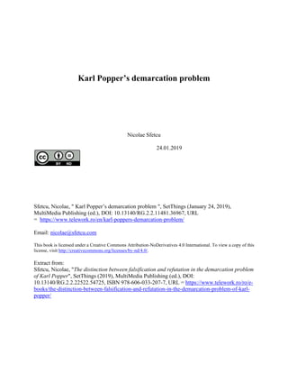 Karl Popper’s demarcation problem
Nicolae Sfetcu
24.01.2019
Sfetcu, Nicolae, " Karl Popper’s demarcation problem ", SetThings (January 24, 2019),
MultiMedia Publishing (ed.), DOI: 10.13140/RG.2.2.11481.36967, URL
= https://www.telework.ro/en/karl-poppers-demarcation-problem/
Email: nicolae@sfetcu.com
This book is licensed under a Creative Commons Attribution-NoDerivatives 4.0 International. To view a copy of this
license, visit http://creativecommons.org/licenses/by-nd/4.0/.
Extract from:
Sfetcu, Nicolae, "The distinction between falsification and refutation in the demarcation problem
of Karl Popper", SetThings (2019), MultiMedia Publishing (ed.), DOI:
10.13140/RG.2.2.22522.54725, ISBN 978-606-033-207-7, URL = https://www.telework.ro/ro/e-
books/the-distinction-between-falsification-and-refutation-in-the-demarcation-problem-of-karl-
popper/
 