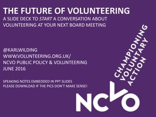 THE FUTURE OF VOLUNTEERING
A SLIDE DECK TO START A CONVERSATION ABOUT
VOLUNTEERING AT YOUR NEXT BOARD MEETING
@KARLWILDING
WWW.VOLUNTEERING.ORG.UK/
NCVO PUBLIC POLICY & VOLUNTEERING
JUNE 2016
SPEAKING NOTES EMBEDDED IN PPT SLIDES
PLEASE DOWNLOAD IF THE PICS DON’T MAKE SENSE!
 