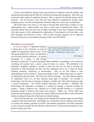 10

Wirth & Perkins - Learning to Learn

At best, most traditional college courses and curricula are designed to provide students with
foundational knowledge and the skills for self-directed learning after graduation. How does one
develop the other aspects of significant learning? That’s a question for both the learner and the
instructor. For an overview of the skill and value objectives considered by teachers when
designing courses, view the Teaching Goals Inventory (http://www.uiowa.edu/~centeach/tgi/).
The bottom line is this: there is a lot more to learning than memorizing, recalling, or even
understanding, facts. Stated another way: there is much more to learning than content. The
successful student must also know how to apply knowledge to new areas; integrate knowledge
with other aspects of life; understand the implications of knowledge for self and others; care
about learning; and learn how to learn. None of these learning categories can be neglected
because learning in one area enhances learning in other areas (Fink 2003).

WHAT REALLY IS LEARNING?
If we are to know if “significant learning”
The lecturer pumps laboriously into sieves.
is taking place in the classroom, we must be The water may be wholesome, but it runs
capable of recognizing it when it occurs. If you through. A mind must work to grow.
look up the definition of “learn” in a dictionary,
C.W. Eliot
you will likely find the following: 1) to acquire
knowledge of a subject or skill through
education or experience, 2) to gain information about somebody or something, or 3) to memorize
something, for example, facts, a poem, a piece of music, or a dance. This definition is not
particularly insightful, although it reminds us that the word can be used to describe the
acquisition of both knowledge and skill, and that acquisition can be by a variety of means,
including education, experience, or memorization. Still, we are left without a clear
understanding of what it means to “acquire knowledge or skill.” Other things that “we acquire”
are obtained by physical means. How does this relate to learning? Are there different degrees
of “acquisition” and, if so, do they represent equal types of learning? For example, is
memorizing a fact the same as learning to interpret a complex text? How about learning to play
a musical instrument? The Oxford English Dictionary also provides a definition that
acknowledges the importance of teaching as a vehicle for learning, a welcome reminder for
teachers. Taking a different view, Atkinson et al. (1993) describe learning as “a relatively
permanent change in behavior that results from practice." Others (e.g., Simon 1996) have
pointed out that the purpose of learning has recently shifted from being able to recall information
(surface learning) to being able to find and use it (deep learning).
Until several decades ago, most college teachers thought that teaching simply involved filling
a student’s head with information. Knowledge was ‘transmitted’ from an authority (the teacher)
to a learner (the student), generally by lecture. This thinking and practice are firmly entrenched
in most classrooms despite the fact that the ineffectiveness of lecture-based teaching has been
known for quite some time.

 