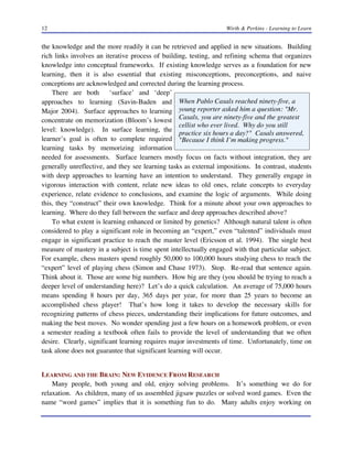 12

Wirth & Perkins - Learning to Learn

the knowledge and the more readily it can be retrieved and applied in new situations. Building
rich links involves an iterative process of building, testing, and refining schema that organizes
knowledge into conceptual frameworks. If existing knowledge serves as a foundation for new
learning, then it is also essential that existing misconceptions, preconceptions, and naive
conceptions are acknowledged and corrected during the learning process.
There are both ‘surface’ and ‘deep’
approaches to learning (Savin-Baden and When Pablo Casals reached ninety-five, a
Major 2004). Surface approaches to learning young reporter asked him a question: "Mr.
concentrate on memorization (Bloom’s lowest Casals, you are ninety-five and the greatest
cellist who ever lived. Why do you still
level: knowledge). In surface learning, the
practice six hours a day?" Casals answered,
learner’s goal is often to complete required "Because I think I’m making progress."
learning tasks by memorizing information
needed for assessments. Surface learners mostly focus on facts without integration, they are
generally unreflective, and they see learning tasks as external impositions. In contrast, students
with deep approaches to learning have an intention to understand. They generally engage in
vigorous interaction with content, relate new ideas to old ones, relate concepts to everyday
experience, relate evidence to conclusions, and examine the logic of arguments. While doing
this, they “construct” their own knowledge. Think for a minute about your own approaches to
learning. Where do they fall between the surface and deep approaches described above?
To what extent is learning enhanced or limited by genetics? Although natural talent is often
considered to play a significant role in becoming an “expert,” even “talented” individuals must
engage in significant practice to reach the master level (Ericsson et al. 1994). The single best
measure of mastery in a subject is time spent intellectually engaged with that particular subject.
For example, chess masters spend roughly 50,000 to 100,000 hours studying chess to reach the
“expert” level of playing chess (Simon and Chase 1973). Stop. Re-read that sentence again.
Think about it. Those are some big numbers. How big are they (you should be trying to reach a
deeper level of understanding here)? Let’s do a quick calculation. An average of 75,000 hours
means spending 8 hours per day, 365 days per year, for more than 25 years to become an
accomplished chess player! That’s how long it takes to develop the necessary skills for
recognizing patterns of chess pieces, understanding their implications for future outcomes, and
making the best moves. No wonder spending just a few hours on a homework problem, or even
a semester reading a textbook often fails to provide the level of understanding that we often
desire. Clearly, significant learning requires major investments of time. Unfortunately, time on
task alone does not guarantee that significant learning will occur.
LEARNING AND THE BRAIN: NEW EVIDENCE FROM RESEARCH
Many people, both young and old, enjoy solving problems. It’s something we do for
relaxation. As children, many of us assembled jigsaw puzzles or solved word games. Even the
name “word games” implies that it is something fun to do. Many adults enjoy working on

 