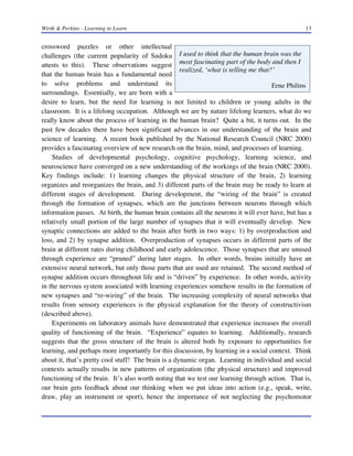 Wirth & Perkins - Learning to Learn

13

crossword puzzles or other intellectual
challenges (the current popularity of Sudoku I used to think that the human brain was the
attests to this). These observations suggest most fascinating part of the body and then I
realized, ‘what is telling me that?’
that the human brain has a fundamental need
to solve problems and understand its
Erne Philips
surroundings. Essentially, we are born with a
desire to learn, but the need for learning is not limited to children or young adults in the
classroom. It is a lifelong occupation. Although we are by nature lifelong learners, what do we
really know about the process of learning in the human brain? Quite a bit, it turns out. In the
past few decades there have been significant advances in our understanding of the brain and
science of learning. A recent book published by the National Research Council (NRC 2000)
provides a fascinating overview of new research on the brain, mind, and processes of learning.
Studies of developmental psychology, cognitive psychology, learning science, and
neuroscience have converged on a new understanding of the workings of the brain (NRC 2000).
Key findings include: 1) learning changes the physical structure of the brain, 2) learning
organizes and reorganizes the brain, and 3) different parts of the brain may be ready to learn at
different stages of development. During development, the “wiring of the brain” is created
through the formation of synapses, which are the junctions between neurons through which
information passes. At birth, the human brain contains all the neurons it will ever have, but has a
relatively small portion of the large number of synapses that it will eventually develop. New
synaptic connections are added to the brain after birth in two ways: 1) by overproduction and
loss, and 2) by synapse addition. Overproduction of synapses occurs in different parts of the
brain at different rates during childhood and early adolescence. Those synapses that are unused
through experience are “pruned” during later stages. In other words, brains initially have an
extensive neural network, but only those parts that are used are retained. The second method of
synapse addition occurs throughout life and is “driven” by experience. In other words, activity
in the nervous system associated with learning experiences somehow results in the formation of
new synapses and “re-wiring” of the brain. The increasing complexity of neural networks that
results from sensory experiences is the physical explanation for the theory of constructivism
(described above).
Experiments on laboratory animals have demonstrated that experience increases the overall
quality of functioning of the brain. “Experience” equates to learning. Additionally, research
suggests that the gross structure of the brain is altered both by exposure to opportunities for
learning, and perhaps more importantly for this discussion, by learning in a social context. Think
about it, that’s pretty cool stuff! The brain is a dynamic organ. Learning in individual and social
contexts actually results in new patterns of organization (the physical structure) and improved
functioning of the brain. It’s also worth noting that we test our learning through action. That is,
our brain gets feedback about our thinking when we put ideas into action (e.g., speak, write,
draw, play an instrument or sport), hence the importance of not neglecting the psychomotor

 