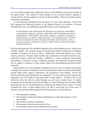 18

Wirth & Perkins - Learning to Learn

are a few notable examples) have applied the tools of critical thinking to develop new models of
our natural world. The methods of critical thought are by no means limited to thinking in
science, but have also been applied in virtually all other disciplines. They involve both cognitive
and affective components.
As with other terms introduced in this document, let us start with a definition. Scriven and
Paul suggested the following definition to the National Council for Excellence in Critical
Thinking (http://www.criticalthinking.org/aboutCT/define_critical_thinking.cfm):
Critical thinking is the intellectually disciplined process of actively and skillfully
conceptualizing, applying, analyzing, synthesizing, and/or evaluating information
gathered from, or generated by, observation, experience, reflection, reasoning, or
communication, as a guide to belief and action. In its exemplary form, it is based
on universal intellectual values that transcend subject matter divisions: clarity,
accuracy, precision, consistency, relevance, sound evidence, good reasons, depth,
breadth, and fairness.
Note that the beginning of this definition emphasizes that critical thinking must be “actively and
skillfully” applied. The essential elements of reasoning that should be employed in all thinking,
regardless of discipline, are given in Table 4. Additionally, intellectual standards (e.g., clarity,
accuracy, precision, relevance, depth, breadth, logic, significance, and fairness) and traits (e.g.,
intellectual integrity, intellectual humility, confidence in reason, intellectual perseverance,
fairmindedness, intellectual courage, intellectual empathy, and intellectual autonomy) should
also be applied to thinking to ensure quality (http://www.criticalthinking.org/articles/criticalmind.cfm).
Stated another way, critical thinking is thinking that assesses itself. It examines the elements
of thought and is based on intellectual values that transcend the frame of reference of the thinker
and the subject matter, purpose, implications, and consequences of the thinking. Scriven and
Paul also note that critical thinking has two components: 1) a set of skills to process and generate
information, and 2) the habit of using those skills to guide behavior. In other words, its not
sufficient to have the skills for critical thinking, you also need to employ them. In another
document from the National Council for Excellence in Critical Thinking, Paul and Elder (2004)
argue that there are two essential dimensions of thinking that students need to master: 1) be able
to identify the “parts” of their thinking, and 2) be able to assess their use of those parts in
thinking. Paul and Elder (2004) suggest the following elements of critical thinking:
•
•
•
•
•

All reasoning has a purpose
All reasoning is an attempt to figure something out, to settle some question, to solve
some problem
All reasoning is based on assumptions
All reasoning is done from some point of view
All reasoning is based on data, information, and evidence

 