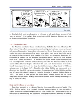 2

Wirth & Perkins - Learning to Learn

Bud Blake

it. Feedback, both positive and negative, is welcomed to help guide future revisions of this
“work in progress.” A review by J. Serie greatly improved this document. However, any errors
are the sole responsibility of the authors.

THE CURRENT SITUATION
The American education system is considered among the best in the world. More than 50%
of our nation’s high school graduates continue on to college and each year our universities and
colleges enroll thousands of students from other countries. Despite these statistics, several recent
studies have shown that many college seniors have neither good general knowledge nor the
necessary skills for reasoning in today’s society (Fink 2003). As an example, Saunders (1980)
compared U.S. students who had completed a yearlong economics course with those who had
never taken a course in economics. At the end of the course, the test scores of those students
who had completed the economics course were only 20% better than those who had not taken the
course, and this difference dropped to less than 10% seven years after completion of the course.
Equally shocking are the results of a study of critical thinking and college faculty in California.
Although most of the faculty (75%) claimed to value critical thinking and to promote it in the
classroom, less than 19% were able to provide a clear explanation of critical thinking, and less
than 10% were able to identify criteria for evaluating the quality of students’ thinking (Paul et al.
1997). The results of these studies, and many others, strongly suggest that our current
instructional practices are not working and that many students are not learning, or retaining what
they do learn (Fink 2003).

NEED FOR NEW KINDS OF LEARNING
There have been calls for new kinds of learning from many different parts of society (Fink
2003). College teachers have expressed frustration about attendance in class, uncompleted
reading assignments, and student focus on grades rather than learning. Student surveys indicate
that courses are not interesting, that students fail to recognize the value of what they are learning,

 
