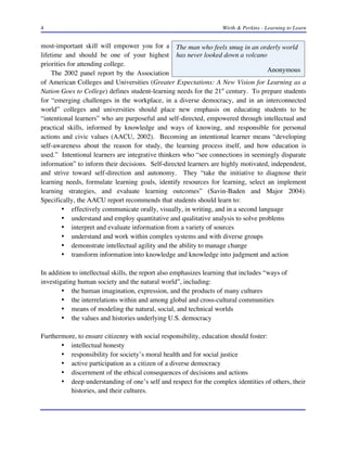 4

Wirth & Perkins - Learning to Learn

most-important skill will empower you for a The man who feels smug in an orderly world
lifetime and should be one of your highest has never looked down a volcano
priorities for attending college.
Anonymous
The 2002 panel report by the Association
of American Colleges and Universities (Greater Expectations: A New Vision for Learning as a
Nation Goes to College) defines student-learning needs for the 21st century. To prepare students
for “emerging challenges in the workplace, in a diverse democracy, and in an interconnected
world” colleges and universities should place new emphasis on educating students to be
“intentional learners” who are purposeful and self-directed, empowered through intellectual and
practical skills, informed by knowledge and ways of knowing, and responsible for personal
actions and civic values (AACU, 2002). Becoming an intentional learner means “developing
self-awareness about the reason for study, the learning process itself, and how education is
used.” Intentional learners are integrative thinkers who “see connections in seemingly disparate
information” to inform their decisions. Self-directed learners are highly motivated, independent,
and strive toward self-direction and autonomy. They “take the initiative to diagnose their
learning needs, formulate learning goals, identify resources for learning, select an implement
learning strategies, and evaluate learning outcomes” (Savin-Baden and Major 2004).
Specifically, the AACU report recommends that students should learn to:
• effectively communicate orally, visually, in writing, and in a second language
• understand and employ quantitative and qualitative analysis to solve problems
• interpret and evaluate information from a variety of sources
• understand and work within complex systems and with diverse groups
• demonstrate intellectual agility and the ability to manage change
• transform information into knowledge and knowledge into judgment and action
In addition to intellectual skills, the report also emphasizes learning that includes “ways of
investigating human society and the natural world”, including:
• the human imagination, expression, and the products of many cultures
• the interrelations within and among global and cross-cultural communities
• means of modeling the natural, social, and technical worlds
• the values and histories underlying U.S. democracy
Furthermore, to ensure citizenry with social responsibility, education should foster:
• intellectual honesty
• responsibility for society’s moral health and for social justice
• active participation as a citizen of a diverse democracy
• discernment of the ethical consequences of decisions and actions
• deep understanding of one’s self and respect for the complex identities of others, their
histories, and their cultures.

 