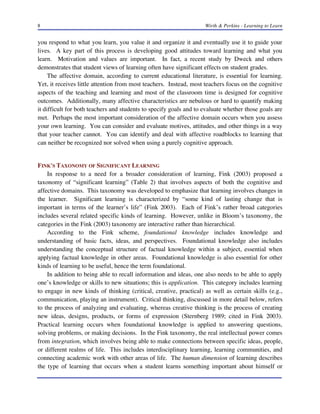 8

Wirth & Perkins - Learning to Learn

you respond to what you learn, you value it and organize it and eventually use it to guide your
lives. A key part of this process is developing good attitudes toward learning and what you
learn. Motivation and values are important. In fact, a recent study by Dweck and others
demonstrates that student views of learning often have significant effects on student grades.
The affective domain, according to current educational literature, is essential for learning.
Yet, it receives little attention from most teachers. Instead, most teachers focus on the cognitive
aspects of the teaching and learning and most of the classroom time is designed for cognitive
outcomes. Additionally, many affective characteristics are nebulous or hard to quantify making
it difficult for both teachers and students to specify goals and to evaluate whether those goals are
met. Perhaps the most important consideration of the affective domain occurs when you assess
your own learning. You can consider and evaluate motives, attitudes, and other things in a way
that your teacher cannot. You can identify and deal with affective roadblocks to learning that
can neither be recognized nor solved when using a purely cognitive approach.

FINK'S TAXONOMY OF SIGNIFICANT LEARNING
In response to a need for a broader consideration of learning, Fink (2003) proposed a
taxonomy of “significant learning” (Table 2) that involves aspects of both the cognitive and
affective domains. This taxonomy was developed to emphasize that learning involves changes in
the learner. Significant learning is characterized by “some kind of lasting change that is
important in terms of the learner’s life” (Fink 2003). Each of Fink’s rather broad categories
includes several related specific kinds of learning. However, unlike in Bloom’s taxonomy, the
categories in the Fink (2003) taxonomy are interactive rather than hierarchical.
According to the Fink scheme, foundational knowledge includes knowledge and
understanding of basic facts, ideas, and perspectives. Foundational knowledge also includes
understanding the conceptual structure of factual knowledge within a subject, essential when
applying factual knowledge in other areas. Foundational knowledge is also essential for other
kinds of learning to be useful, hence the term foundational.
In addition to being able to recall information and ideas, one also needs to be able to apply
one’s knowledge or skills to new situations; this is application. This category includes learning
to engage in new kinds of thinking (critical, creative, practical) as well as certain skills (e.g.,
communication, playing an instrument). Critical thinking, discussed in more detail below, refers
to the process of analyzing and evaluating, whereas creative thinking is the process of creating
new ideas, designs, products, or forms of expression (Sternberg 1989; cited in Fink 2003).
Practical learning occurs when foundational knowledge is applied to answering questions,
solving problems, or making decisions. In the Fink taxonomy, the real intellectual power comes
from integration, which involves being able to make connections between specific ideas, people,
or different realms of life. This includes interdisciplinary learning, learning communities, and
connecting academic work with other areas of life. The human dimension of learning describes
the type of learning that occurs when a student learns something important about himself or

 