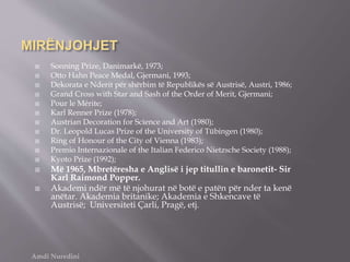 MIRËNJOHJET
 Sonning Prize, Danimarkë, 1973;
 Otto Hahn Peace Medal, Gjermani, 1993;
 Dekorata e Nderit për shërbim të Republikës së Austrisë, Austri, 1986;
 Grand Cross with Star and Sash of the Order of Merit, Gjermani;
 Pour le Mérite;
 Karl Renner Prize (1978);
 Austrian Decoration for Science and Art (1980);
 Dr. Leopold Lucas Prize of the University of Tübingen (1980);
 Ring of Honour of the City of Vienna (1983);
 Premio Internazionale of the Italian Federico Nietzsche Society (1988);
 Kyoto Prize (1992);
 Më 1965, Mbretëresha e Anglisë i jep titullin e baronetit- Sir
Karl Raimond Popper.
 Akademi ndër më të njohurat në botë e patën për nder ta kenë
anëtar. Akademia britanike; Akademia e Shkencave të
Austrisë; Universiteti Çarli, Pragë, etj.
Amdi Nuredini
 