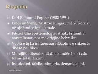  Karl Raimund Popper (1902-1994)
 Lindi në Vjenë, Austro-Hungari, më 28 korrik,
në një familje intelektuale.
 Filozof dhe epistemolog austriak, britanik i
natyralizuar, por me origjinë hebraike.
 Vepra e tij ka influencuar filozofinë e shkencës
dhe të politikës.
 Mbrojtës i liberalizmit dhe kundërshtar i çdo
forme totalitarizmi.
 Induksioni, falsikueshmëria, demarkacioni.
Amdi Nuredini
 