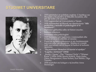 STUDIMET UNIVERSITARE
 1919 përfshihet në politikën majtiste. U bashkua me
Shoqatën e Studentëve të Shkollës Socialiste, dhe
për një kohë u bë marksist.
 1922 regjistrohet në Universitetin e Vjenës.
 1928 diplomohet në filozofi me disertacionin “Mbi
problemin e metodës së psikologjisë së të
menduarit”.
 Diplomoi gjithashtu edhe në histori muzike.
 Kërkimi shkencor.
 Interesimi ndaj psikologjisë.
 1929 liçensohet për ligjërimin e matematikës dhe
fizikës në nivel të shkollës së mesme.
 Punoi në njohjen e shkencave si ato fundamentale
natyrore edhe ato shoqërore . Kështu ai u rendit
ndër specialistët më të shquar të harkut të kulturës
njerëzore.
 “Dy problemet themelore të teorisë së njohjes”
 “Logjika e kërkimit” (1934)
 ,,Rrethi i Vjenës” (The “Vienna Circle" (“Wiener
Kreis”) 1924–1936) Moritz Schlick, Hans Hahn,
Oskar Morgenstern, Hans Kelsen, Karl Bühler, Olga
Taussky.
 1930 martohet me kolegen e tij Josefine Anna
Henninger.
Amdi Nuredini
 