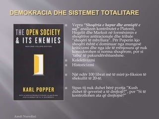 DEMOKRACIA DHE SISTEMET TOTALITARE
 Vepra “Shoqëria e hapur dhe armiqtë e
saj” analizon kontributet e Platonit,
Hegelit dhe Marksit në formësimin e
shoqërive antiracionale dhe tribale
“shoqëri të mbyllura”. Për Poperin kjo
shoqëri është e dominuar nga mungesë
kriticizmi dhe nga ide të rrënjosura që nuk
konsiderohen si norma shoqërore, por si
‘tabu’ të pakundërshtueshme.
 Kolektivizmi
 Historicizmi
 Një ndër 100 librat më të mirë jo-fiksion të
shekullit të 20-të.
 Sipas tij nuk duhet bërë pyetja “Kush
duhet të qeverisë a të drejtojë?”, por “Si të
kontrollohen ata që drejtojnë?”
Amdi Nuredini
 