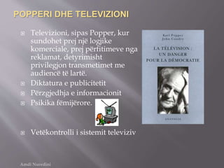 POPPERI DHE TELEVIZIONI
 Televizioni, sipas Popper, kur
sundohet prej një logjike
komerciale, prej përfitimeve nga
reklamat, detyrimisht
privilegjon transmetimet me
audiencë të lartë.
 Diktatura e publicitetit
 Përzgjedhja e informacionit
 Psikika fëmijërore.
 Vetëkontrolli i sistemit televiziv
Amdi Nuredini
 
