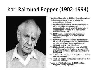 Karl Raimund Popper (1902-1994)
*Nació un 26 de Julio de 1902 en Himmelhof, Viena.
*De joven mostró interés por la música, las
matemáticas y la física.
*En 1925 formó parte de un Instituto pedagógico,
en el que trabó amistad con dos
personalidades que le imprimirían un interés
especial por la filosofía de la ciencia: Karl
Polanyi y Julius Kraft.
*En 1934 ´publicó su obra metodológica más
influyente: La lógica de la investigación
científica.
*En 1937 emigró a Nueva Zelanda, donde escribió
las dos obras que exponían sus ideas político-
sociales: La miseria del historicismo y La
sociedad abierta y sus enemigos.
*En 1946 se instaló en Londres, y en el año 1959
reeditó La lógica… en inglés, lo que permitió
proyectarlo como uno de los grandes filósofos
del siglo XX.
*En la década del 60 vinculó la filosofía de la ciencia
con el darwinismo.
*En 1976 fue elegido como Fellow (socio) de la Real
sociedad científica.
*Murió el 17 de Septiembre de 1994, en East
Croydon, Surrey, Inglaterra.
 