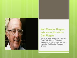 Karl Ransom Rogers,
más conocido como
Carl Rogers
Nació el 8 de enero de 1902 en
Oak Park, Illinois Chicago
Fallece el 4 de febrero de 1987,
La Jolla, California, Estados
Unidos
 