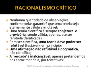  Nenhuma quantidade de observações
confirmatórias garantirá que uma teoria seja
eternamente válida e imutável;
 Uma teoria científica é sempre conjetural e
provisória, sendo válida, apenas, até ser
refutada (falsificada);
 Para ser científica, uma teoria deve poder ser
refutável (testável), em princípio;
 Uma afirmação não refutável é dogmática,
não científica;
 A 'verdade' é inalcançável; apenas pretendemos
nos aproximar dela, por tentativas!
10IF/UFMT Programa de Pós-Graduação em Ensino de Ciências Naturais -Turma 2012
 