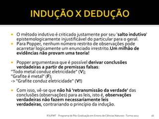  O método indutivo é criticado justamente por seu 'salto indutivo'
epistemologicamente injustificável do particular para o geral.
 Para Popper, nenhum número restrito de observações pode
acarretar logicamente um enunciado irrestrito.Um milhão de
evidências não provam uma teoria!
 Popper argumentava que é possível derivar conclusões
verdadeiras a partir de premissas falsas:
"Todo metal conduz eletricidade" (V);
"Grafite é metal" (F);
-> "Grafite conduz eletricidade" (V!)
 Com isso, vê-se que não há 'retransmissão da verdade' das
conclusões (observações) para as leis, isto é, observações
verdadeiras não fazem necessariamente leis
verdadeiras, contrariando o princípio da indução.
16IF/UFMT Programa de Pós-Graduação em Ensino de Ciências Naturais -Turma 2012
 