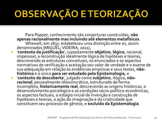 Para Popper, conhecimento são conjecturas construídas, não
apenas racionalmente mas incluindo até elementos metafísicos.
Whewell, em 1837, estabeleceu uma distinção entre os, assim
denominados (MIGUEL;VIDEIRA, 2011),
 'contexto da justificação', supostamente objetivo, lógico, racional,
impessoal, a reconstrução idealmente lógica de hipóteses e teorias,
descrevendo as estruturas conceituais, os enunciados e os aspectos
normativos de verificação e aceitação seu valor de verdade e o exame de
sua adequação em relação às evidências empíricas e seus testes, não-
histórico e o único para ser estudado pela Epistemologia, e
 'contexto da descoberta', julgado como subjetivo, ilógico, não-
racional, pessoalmente idiossincrático, estruturado de forma
incompleta, historicamente real, descrevendo as origens históricas, o
desenvolvimento psicológico e as condições sócio-político-econômicas,
os aspectos factuais, o estágio inicial de invenção e construção de
hipóteses e teorias, a ação da imaginação e da criatividade que
constituem seu processo de gênese, e excluído da Epistemologia.
20IF/UFMT Programa de Pós-Graduação em Ensino de Ciências Naturais -Turma 2012
 