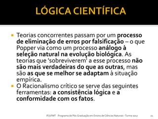  Teorias concorrentes passam por um processo
de eliminação de erros por falsificação – o que
Popper via como um processo análogo à
seleção natural na evolução biológica. As
teorias que 'sobreviverem' a esse processo não
são mais verdadeiras do que as outras, mas
são as que se melhor se adaptam à situação
empírica.
 O Racionalismo crítico se serve das seguintes
ferramentas: a consistência lógica e a
conformidade com os fatos.
21IF/UFMT Programa de Pós-Graduação em Ensino de Ciências Naturais -Turma 2012
 