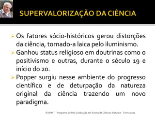  Os fatores sócio-históricos gerou distorções
da ciência, tornado-a laica pelo iluminismo.
 Ganhou status religioso em doutrinas como o
positivismo e outras, durante o século 19 e
início do 20.
 Popper surgiu nesse ambiente do progresso
científico e de deturpação da natureza
original da ciência trazendo um novo
paradigma.
IF/UFMT Programa de Pós-Graduação em Ensino de Ciências Naturais -Turma 2012
 