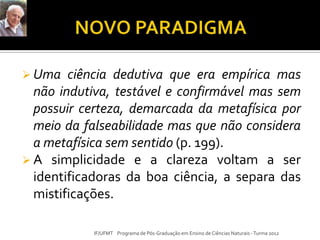  Uma ciência dedutiva que era empírica mas
não indutiva, testável e confirmável mas sem
possuir certeza, demarcada da metafísica por
meio da falseabilidade mas que não considera
a metafísica sem sentido (p. 199).
 A simplicidade e a clareza voltam a ser
identificadoras da boa ciência, a separa das
mistificações.
IF/UFMT Programa de Pós-Graduação em Ensino de Ciências Naturais -Turma 2012
 