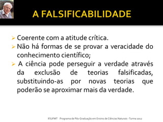  Coerente com a atitude crítica.
 Não há formas de se provar a veracidade do
conhecimento científico;
 A ciência pode perseguir a verdade através
da exclusão de teorias falsificadas,
substituindo-as por novas teorias que
poderão se aproximar mais da verdade.
IF/UFMT Programa de Pós-Graduação em Ensino de Ciências Naturais -Turma 2012
 