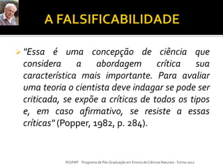 "Essa é uma concepção de ciência que
considera a abordagem crítica sua
característica mais importante. Para avaliar
uma teoria o cientista deve indagar se pode ser
criticada, se expõe a críticas de todos os tipos
e, em caso afirmativo, se resiste a essas
críticas" (Popper, 1982, p. 284).
IF/UFMT Programa de Pós-Graduação em Ensino de Ciências Naturais -Turma 2012
 